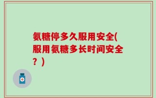 氨糖停多久服用安全(服用氨糖多长时间安全？)