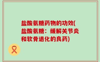 盐酸氨糖药物的功效(盐酸氨糖：缓解关节炎和软骨退化的良药)