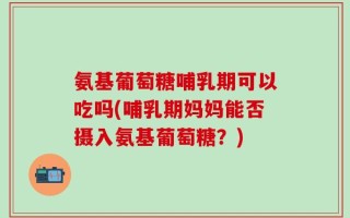 氨基葡萄糖哺乳期可以吃吗(哺乳期妈妈能否摄入氨基葡萄糖？)