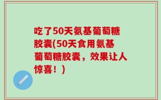 吃了50天氨基葡萄糖胶囊(50天食用氨基葡萄糖胶囊，效果让人惊喜！)