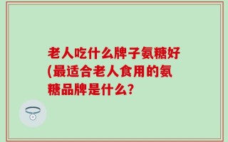 老人吃什么牌子氨糖好(最适合老人食用的氨糖品牌是什么？