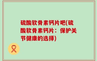 硫酸软骨素钙片吧(硫酸软骨素钙片：保护关节健康的选择)