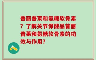 普丽普莱和氨糖软骨素？了解关节保健品普丽普莱和氨糖软骨素的功效与作用？