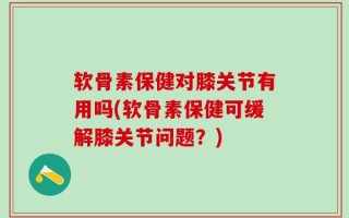 软骨素保健对膝关节有用吗(软骨素保健可缓解膝关节问题？)