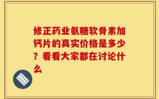 修正药业氨糖软骨素加钙片的真实价格是多少？看看大家都在讨论什么