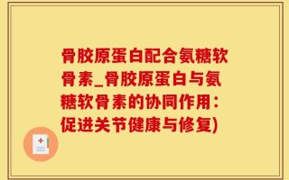骨胶原蛋白配合氨糖软骨素_骨胶原蛋白与氨糖软骨素的协同作用：促进关节健康与修复)