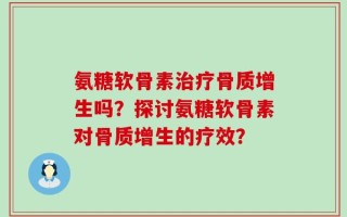 氨糖软骨素治疗骨质增生吗？探讨氨糖软骨素对骨质增生的疗效？