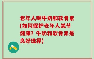 老年人喝牛奶和软骨素(如何保护老年人关节健康？牛奶和软骨素是良好选择)