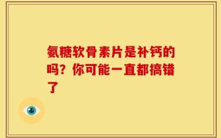 氨糖软骨素片是补钙的吗？你可能一直都搞错了