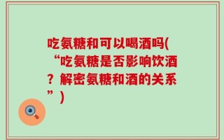 吃氨糖和可以喝酒吗(“吃氨糖是否影响饮酒？解密氨糖和酒的关系”)