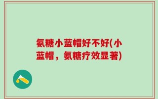氨糖小蓝帽好不好(小蓝帽，氨糖疗效显著)