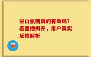 进口氨糖真的有效吗？看直播揭开，用户真实反馈解析