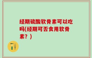 经期硫酸软骨素可以吃吗(经期可否食用软骨素？)
