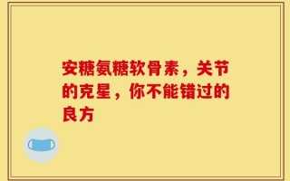 安糖氨糖软骨素，关节的克星，你不能错过的良方