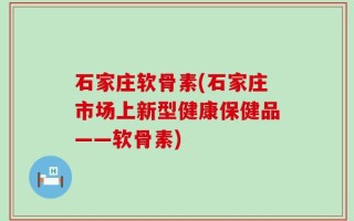 石家庄软骨素(石家庄市场上新型健康保健品——软骨素)