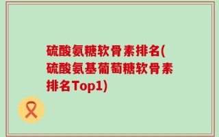 硫酸氨糖软骨素排名(硫酸氨基葡萄糖软骨素排名Top1)