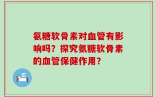 氨糖软骨素对血管有影响吗？探究氨糖软骨素的血管保健作用？
