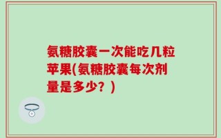 氨糖胶囊一次能吃几粒苹果(氨糖胶囊每次剂量是多少？)