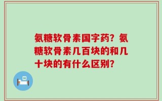 氨糖软骨素国字药？氨糖软骨素几百块的和几十块的有什么区别？