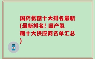 国药氨糖十大排名最新(最新排名! 国产氨糖十大供应商名单汇总)