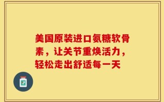美国原装进口氨糖软骨素，让关节重焕活力，轻松走出舒适每一天