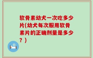 软骨素幼犬一次吃多少片(幼犬每次服用软骨素片的正确剂量是多少？)