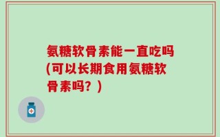 氨糖软骨素能一直吃吗(可以长期食用氨糖软骨素吗？)