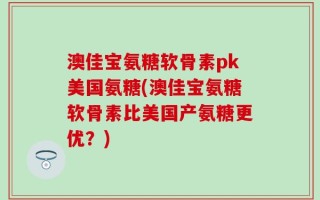 澳佳宝氨糖软骨素pk美国氨糖(澳佳宝氨糖软骨素比美国产氨糖更优？)