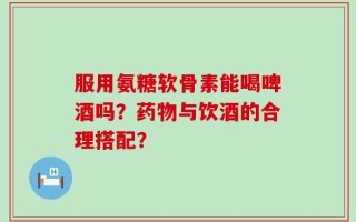 服用氨糖软骨素能喝啤酒吗？药物与饮酒的合理搭配？