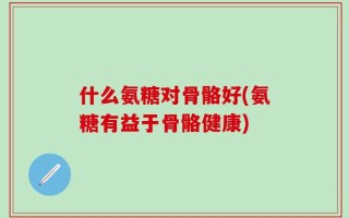 什么氨糖对骨骼好(氨糖有益于骨骼健康)