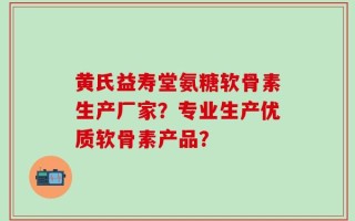 黄氏益寿堂氨糖软骨素生产厂家？专业生产优质软骨素产品？