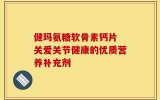健玛氨糖软骨素钙片 关爱关节健康的优质营养补充剂