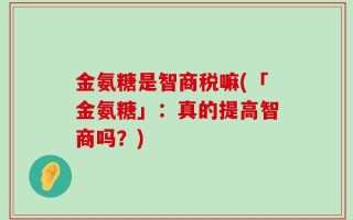 金氨糖是智商税嘛(「金氨糖」：真的提高智商吗？)