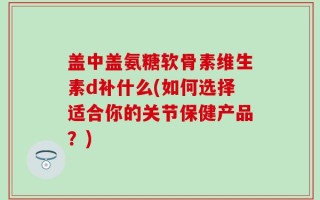 盖中盖氨糖软骨素维生素d补什么(如何选择适合你的关节保健产品？)