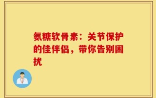 氨糖软骨素：关节保护的佳伴侣，带你告别困扰