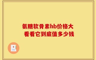氨糖软骨素hb价格大 看看它到底值多少钱