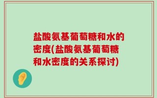 盐酸氨基葡萄糖和水的密度(盐酸氨基葡萄糖和水密度的关系探讨)