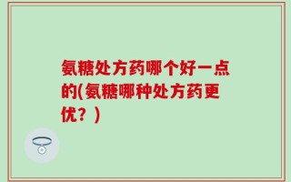 氨糖处方药哪个好一点的(氨糖哪种处方药更优？)