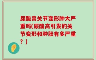 尿酸高关节变形肿大严重吗(尿酸高引发的关节变形和肿胀有多严重？)