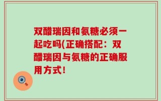 双醋瑞因和氨糖必须一起吃吗(正确搭配：双醋瑞因与氨糖的正确服用方式！