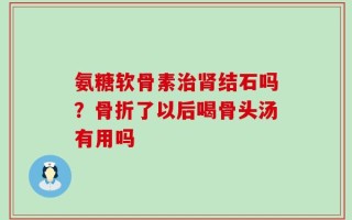 氨糖软骨素治肾结石吗？骨折了以后喝骨头汤有用吗