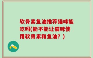 软骨素鱼油推荐猫咪能吃吗(能不能让猫咪使用软骨素和鱼油？)