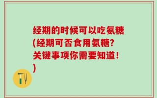 经期的时候可以吃氨糖(经期可否食用氨糖？关键事项你需要知道！)