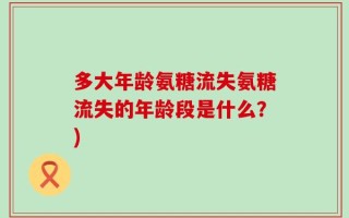 多大年龄氨糖流失氨糖流失的年龄段是什么？)