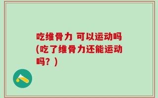 吃维骨力 可以运动吗(吃了维骨力还能运动吗？)