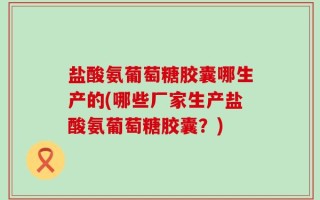 盐酸氨葡萄糖胶囊哪生产的(哪些厂家生产盐酸氨葡萄糖胶囊？)