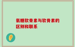 氨糖软骨素与软骨素的区别和联系