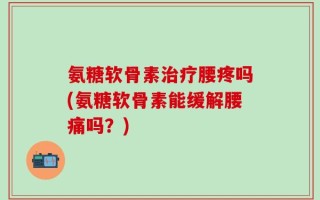 氨糖软骨素治疗腰疼吗(氨糖软骨素能缓解腰痛吗？)