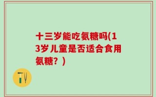 十三岁能吃氨糖吗(13岁儿童是否适合食用氨糖？)