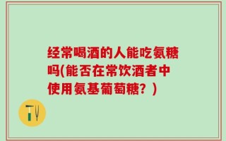 经常喝酒的人能吃氨糖吗(能否在常饮酒者中使用氨基葡萄糖？)
